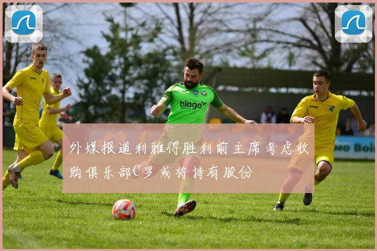 外媒报道利雅得胜利前主席考虑收购俱乐部C罗或将持有股份