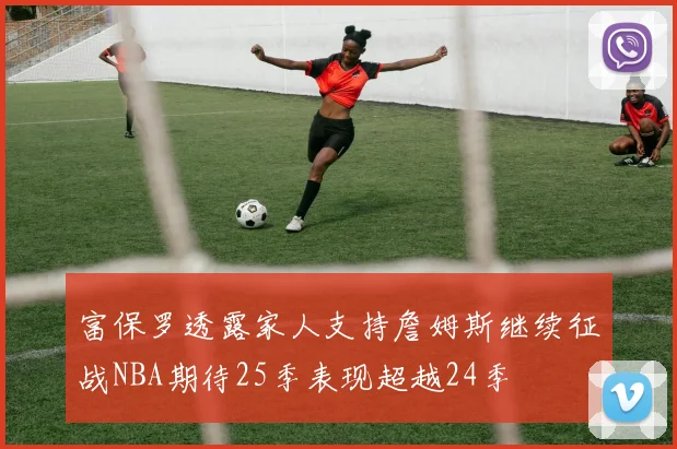 富保罗透露家人支持詹姆斯继续征战NBA期待25季表现超越24季