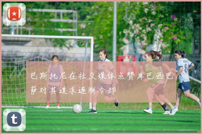 巴斯托尼在社交媒体点赞库巴西巴萨对其追求逐渐冷却