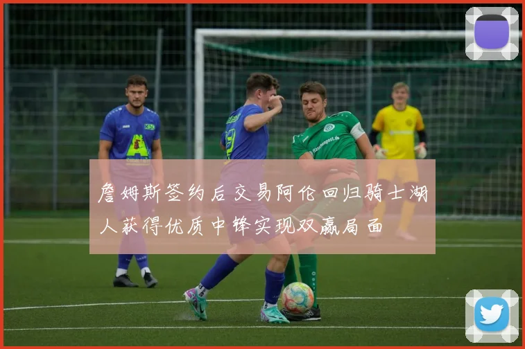 詹姆斯签约后交易阿伦回归骑士湖人获得优质中锋实现双赢局面