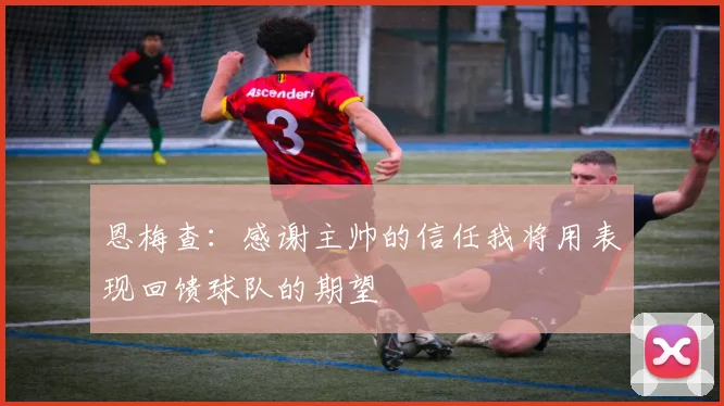 恩梅查：感谢主帅的信任我将用表现回馈球队的期望