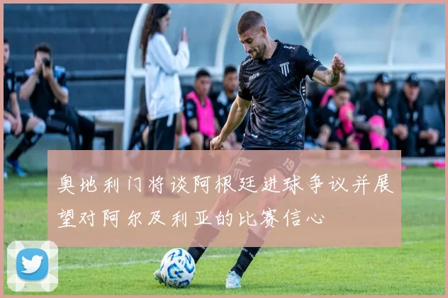 奥地利门将谈阿根廷进球争议并展望对阿尔及利亚的比赛信心