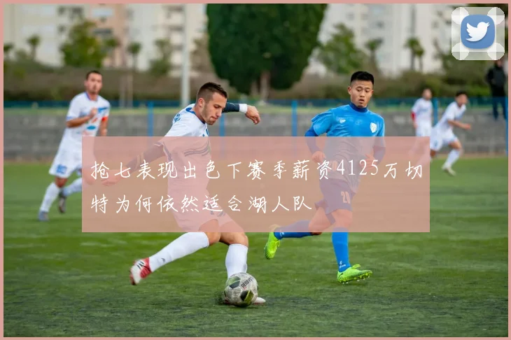 抢七表现出色下赛季薪资4125万切特为何依然适合湖人队