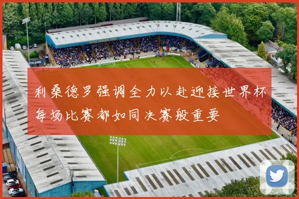 利桑德罗强调全力以赴迎接世界杯每场比赛都如同决赛般重要