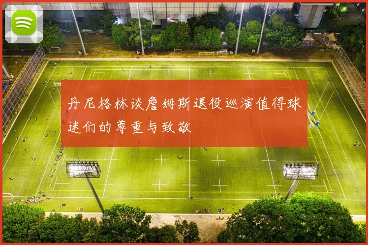 丹尼格林谈詹姆斯退役巡演值得球迷们的尊重与致敬
