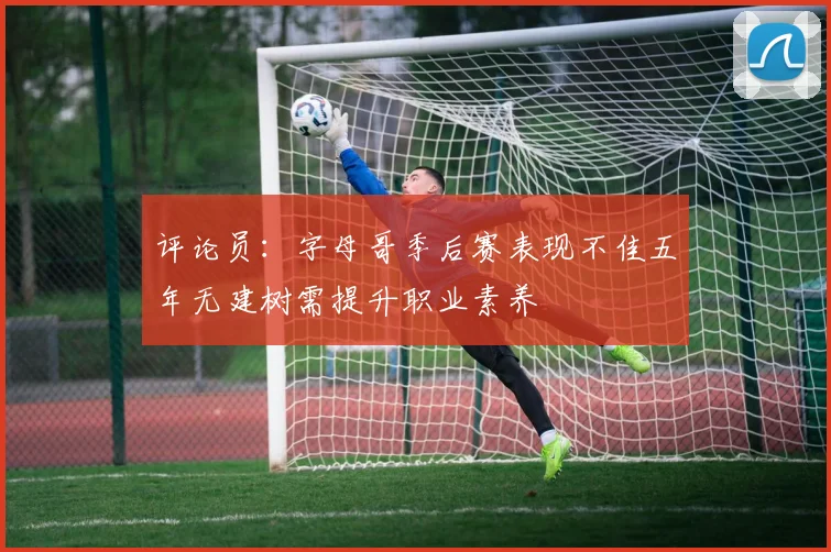 评论员：字母哥季后赛表现不佳五年无建树需提升职业素养