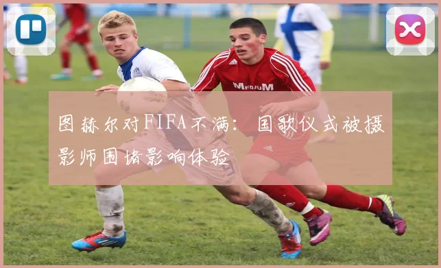 图赫尔对FIFA不满：国歌仪式被摄影师围堵影响体验