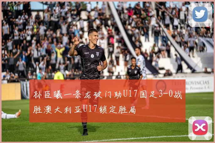 孙臣曦一条龙破门助U17国足3-0战胜澳大利亚U17锁定胜局