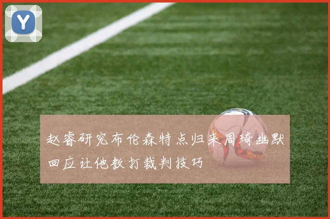 赵睿研究布伦森特点归来周琦幽默回应让他教打裁判技巧