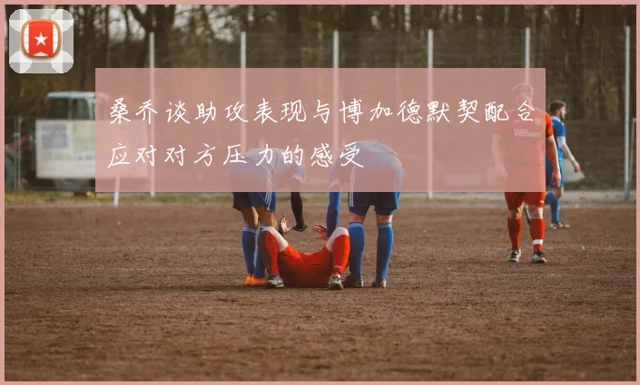 桑乔谈助攻表现与博加德默契配合应对对方压力的感受