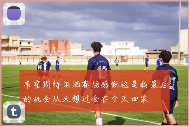 韦霍斯特泪洒赛场感慨这是我最后的机会从未想过会在今天回家