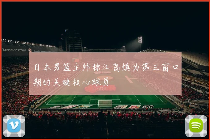 日本男篮主帅称江岛慎为第三窗口期的关键核心球员