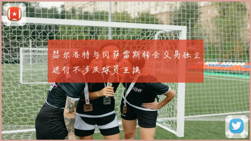 瑟尔洛特与冈萨雷斯转会交易独立进行不涉及球员互换