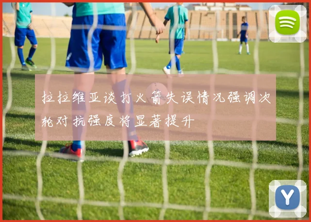 拉拉维亚谈打火箭失误情况强调次轮对抗强度将显著提升