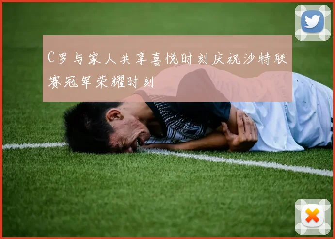 C罗与家人共享喜悦时刻庆祝沙特联赛冠军荣耀时刻