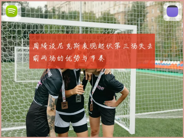 周琦谈尼克斯表现起伏第三场失去前两场的优势与节奏