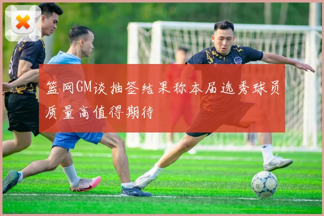篮网GM谈抽签结果称本届选秀球员质量高值得期待