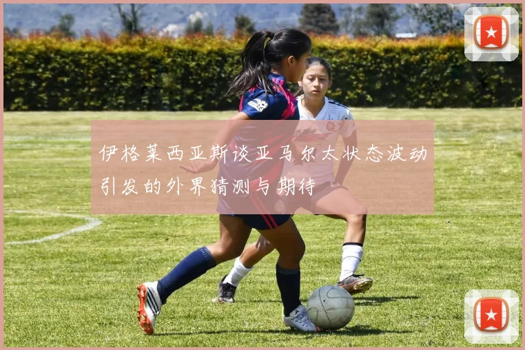 伊格莱西亚斯谈亚马尔太状态波动引发的外界猜测与期待