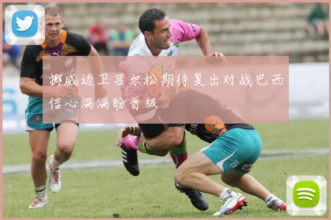 挪威边卫吕尔松期待复出对战巴西信心满满盼晋级