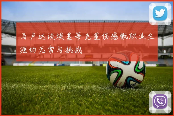 马卢达谈埃基蒂克重伤感慨职业生涯的无常与挑战