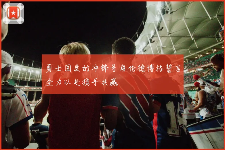 勇士国度的冲锋号角伦德博格誓言全力以赴携手共赢