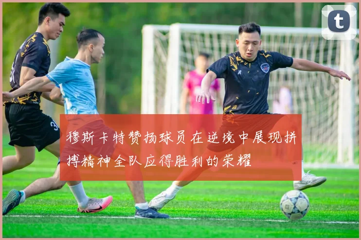 穆斯卡特赞扬球员在逆境中展现拼搏精神全队应得胜利的荣耀