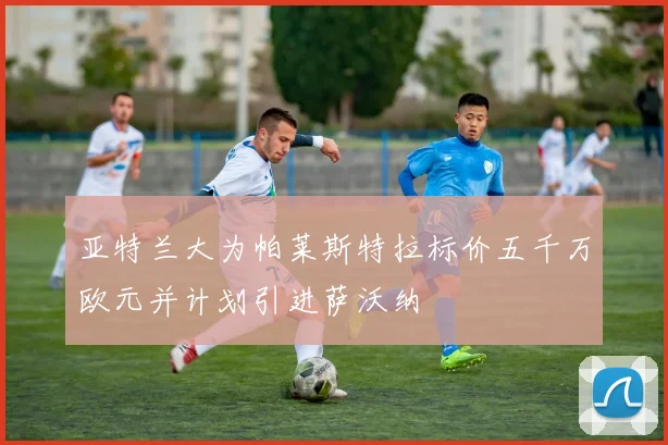 亚特兰大为帕莱斯特拉标价五千万欧元并计划引进萨沃纳