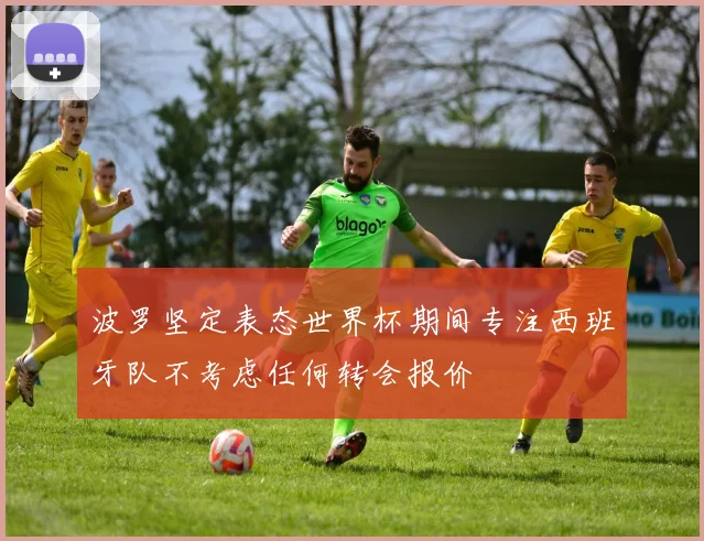波罗坚定表态世界杯期间专注西班牙队不考虑任何转会报价