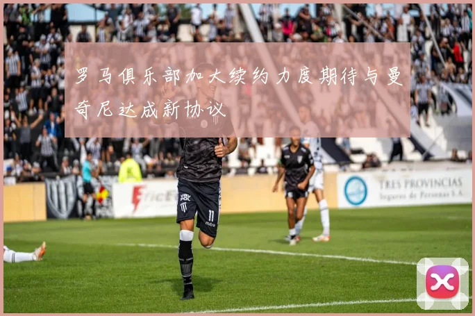 罗马俱乐部加大续约力度期待与曼奇尼达成新协议